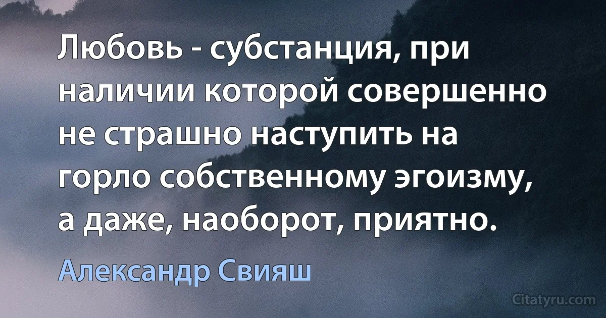 Любовь - субстанция, при наличии которой совершенно не страшно наступить на горло собственному эгоизму, а даже, наоборот, приятно. (Александр Свияш)