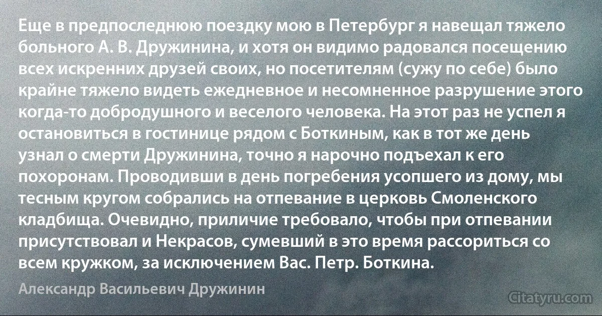 Еще в предпоследнюю поездку мою в Петербург я навещал тяжело больного А. В. Дружинина, и хотя он видимо радовался посещению всех искренних друзей своих, но посетителям (сужу по себе) было крайне тяжело видеть ежедневное и несомненное разрушение этого когда-то добродушного и веселого человека. На этот раз не успел я остановиться в гостинице рядом с Боткиным, как в тот же день узнал о смерти Дружинина, точно я нарочно подъехал к его похоронам. Проводивши в день погребения усопшего из дому, мы тесным кругом собрались на отпевание в церковь Смоленского кладбища. Очевидно, приличие требовало, чтобы при отпевании присутствовал и Некрасов, сумевший в это время рассориться со всем кружком, за исключением Вас. Петр. Боткина. (Александр Васильевич Дружинин)