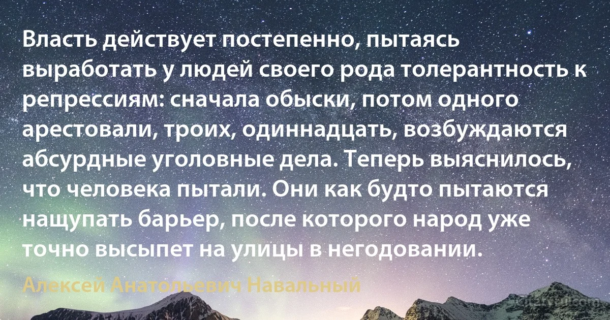 Власть действует постепенно, пытаясь выработать у людей своего рода толерантность к репрессиям: сначала обыски, потом одного арестовали, троих, одиннадцать, возбуждаются абсурдные уголовные дела. Теперь выяснилось, что человека пытали. Они как будто пытаются нащупать барьер, после которого народ уже точно высыпет на улицы в негодовании. (Алексей Анатольевич Навальный)