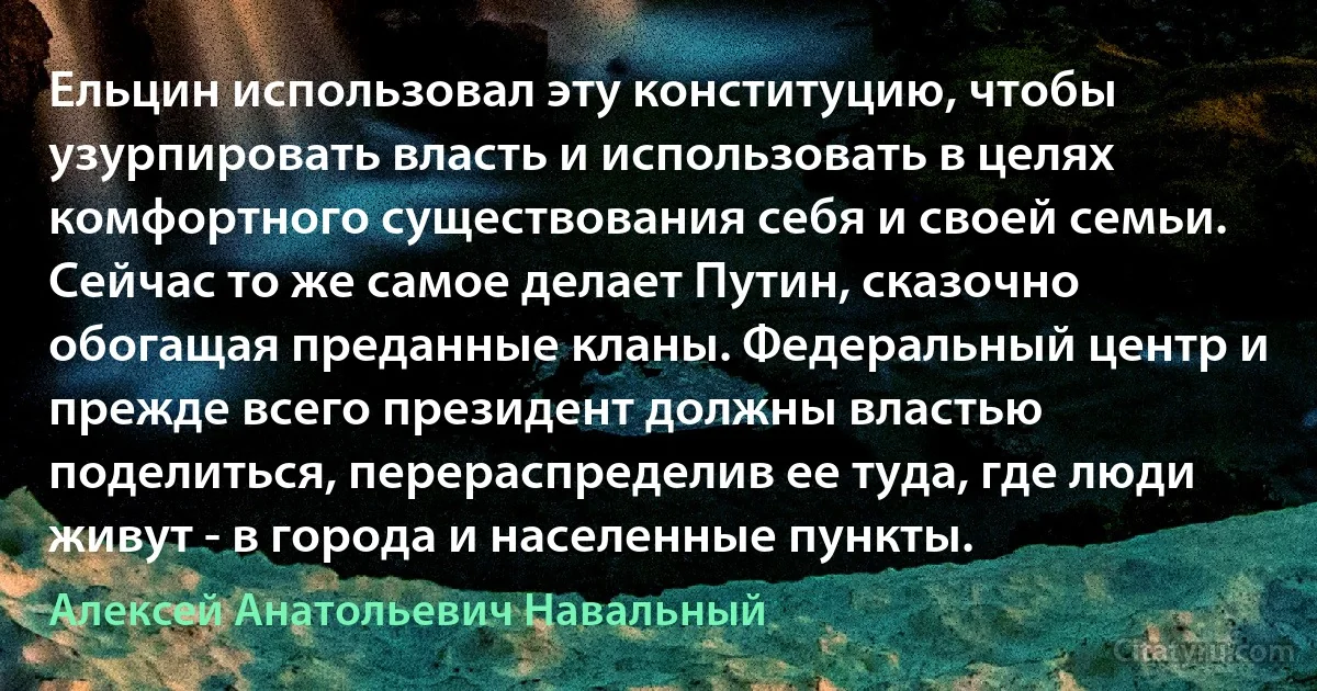 Ельцин использовал эту конституцию, чтобы узурпировать власть и использовать в целях комфортного существования себя и своей семьи. Сейчас то же самое делает Путин, сказочно обогащая преданные кланы. Федеральный центр и прежде всего президент должны властью поделиться, перераспределив ее туда, где люди живут - в города и населенные пункты. (Алексей Анатольевич Навальный)