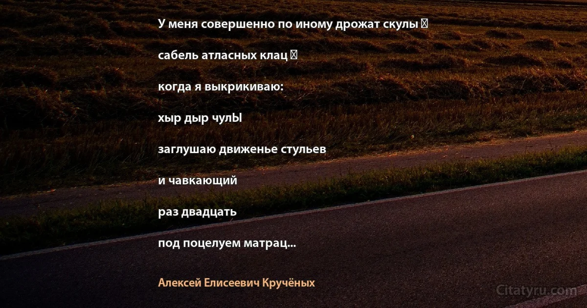 У меня совершенно по иному дрожат скулы ―

сабель атласных клац ―

когда я выкрикиваю:

хыр дыр чулЫ

заглушаю движенье стульев

и чавкающий

раз двадцать

под поцелуем матрац... (Алексей Елисеевич Кручёных)