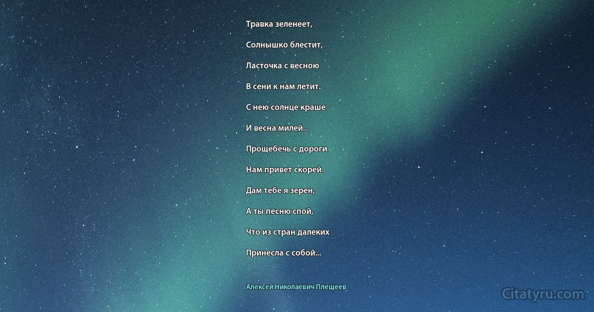 Травка зеленеет,

Солнышко блестит,

Ласточка с весною

В сени к нам летит.

С нею солнце краше

И весна милей...

Прощебечь с дороги

Нам привет скорей.

Дам тебе я зерен,

А ты песню спой,

Что из стран далеких

Принесла с собой... (Алексей Николаевич Плещеев)