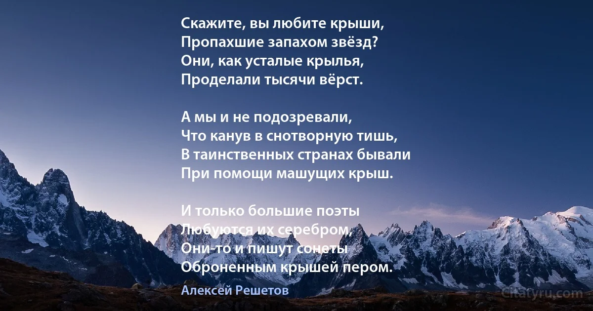 Скажите, вы любите крыши,
Пропахшие запахом звёзд?
Они, как усталые крылья,
Проделали тысячи вёрст.

А мы и не подозревали,
Что канув в снотворную тишь,
В таинственных странах бывали 
При помощи машущих крыш.

И только большие поэты
Любуются их серебром,
Они-то и пишут сонеты
Оброненным крышей пером. (Алексей Решетов)