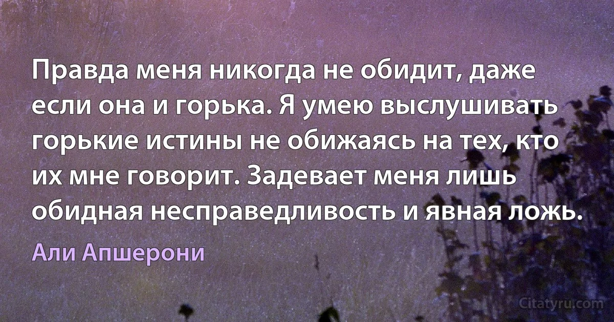 Правда меня никогда не обидит, даже если она и горька. Я умею выслушивать горькие истины не обижаясь на тех, кто их мне говорит. Задевает меня лишь обидная несправедливость и явная ложь. (Али Апшерони)