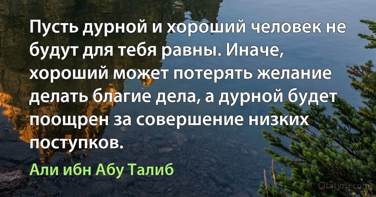 Пусть дурной и хороший человек не будут для тебя равны. Иначе, хороший может потерять желание делать благие дела, а дурной будет поощрен за совершение низких поступков. (Али ибн Абу Талиб)