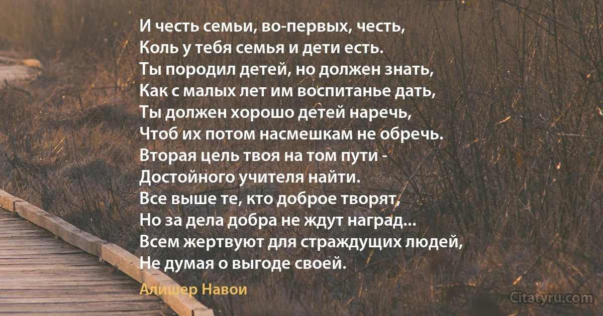 И честь семьи, во-первых, честь,
Коль у тебя семья и дети есть.
Ты породил детей, но должен знать,
Как с малых лет им воспитанье дать,
Ты должен хорошо детей наречь,
Чтоб их потом насмешкам не обречь.
Вторая цель твоя на том пути -
Достойного учителя найти.
Все выше те, кто доброе творят,
Но за дела добра не ждут наград...
Всем жертвуют для страждущих людей,
Не думая о выгоде своей. (Алишер Навои)