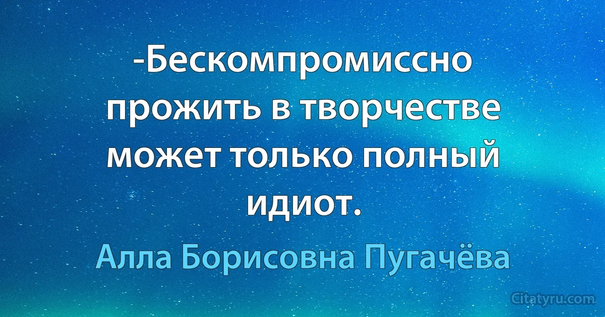 -Бескомпромиссно прожить в творчестве может только полный идиот. (Алла Борисовна Пугачёва)