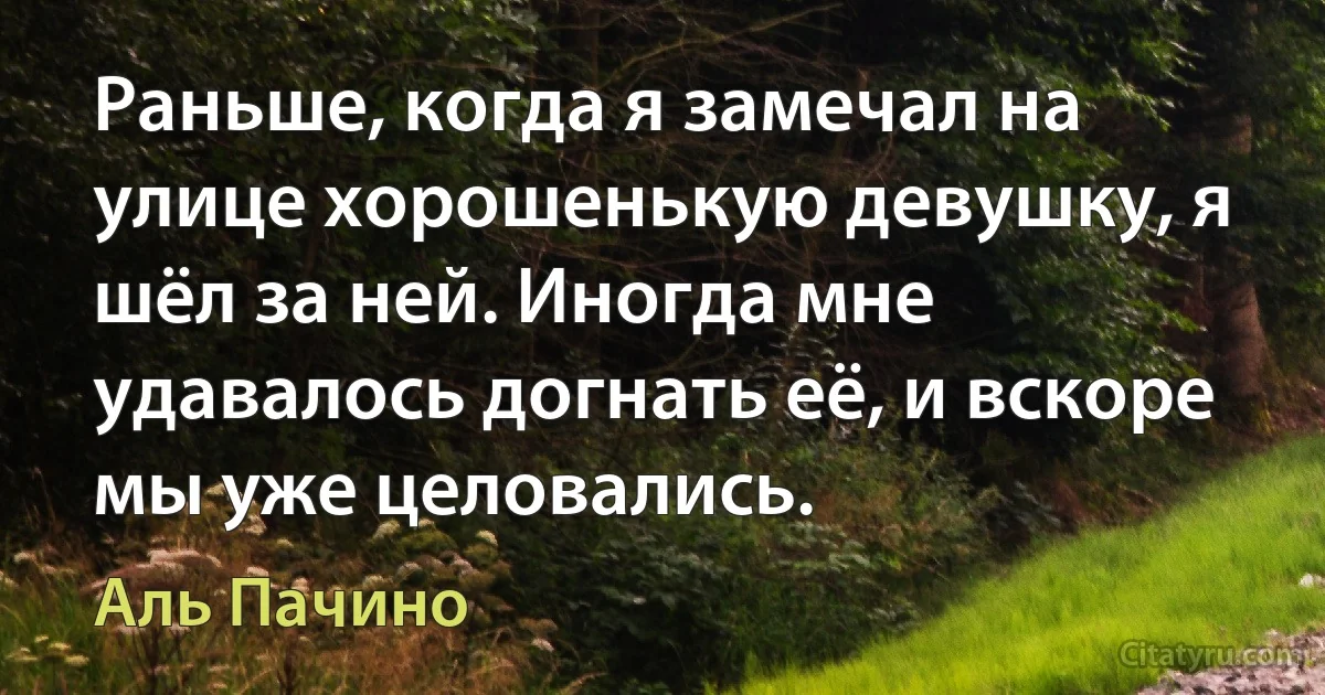 Раньше, когда я замечал на улице хорошенькую девушку, я шёл за ней. Иногда мне удавалось догнать её, и вскоре мы уже целовались. (Аль Пачино)