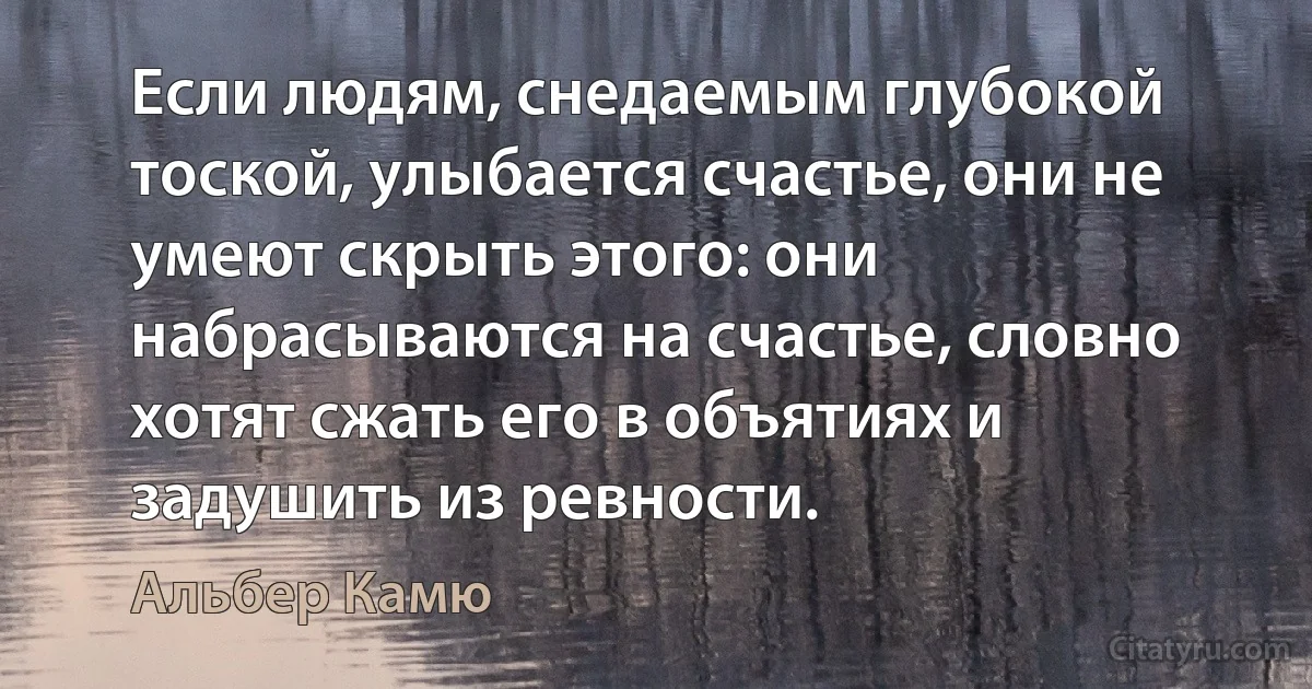 Если людям, снедаемым глубокой тоской, улыбается счастье, они не умеют скрыть этого: они набрасываются на счастье, словно хотят сжать его в объятиях и задушить из ревности. (Альбер Камю)