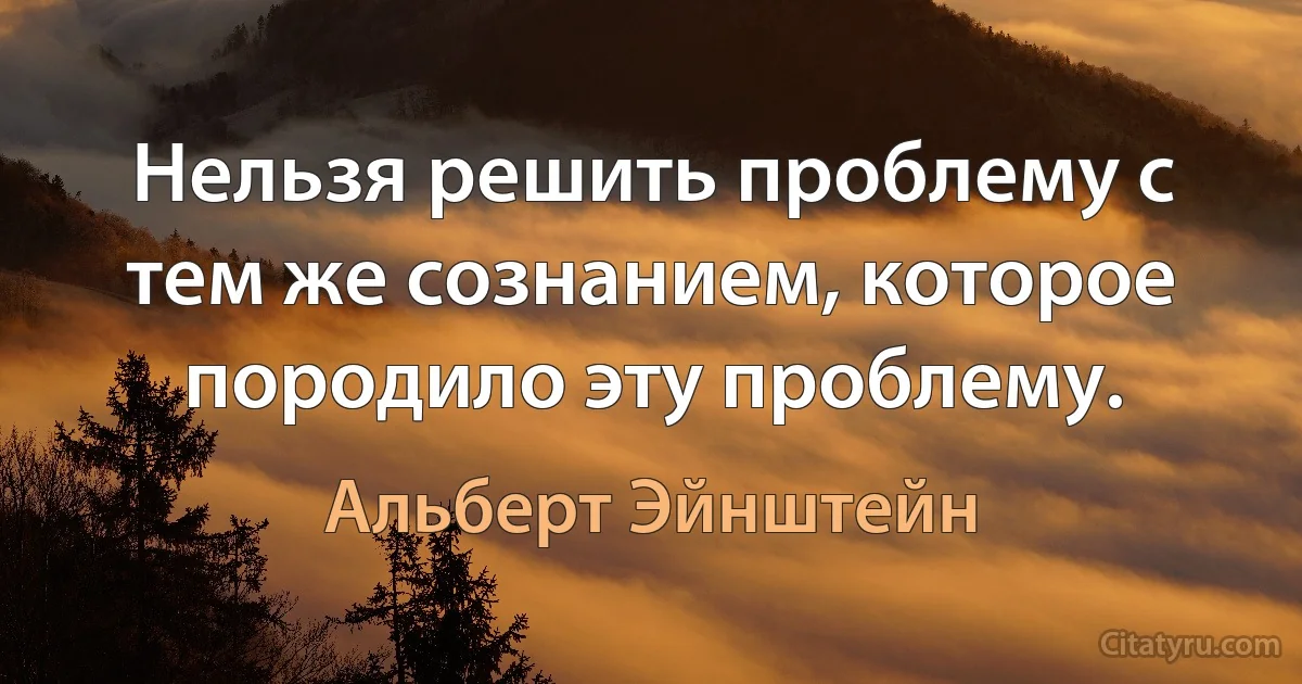 Нельзя решить проблему с тем же сознанием, которое породило эту проблему. (Альберт Эйнштейн)