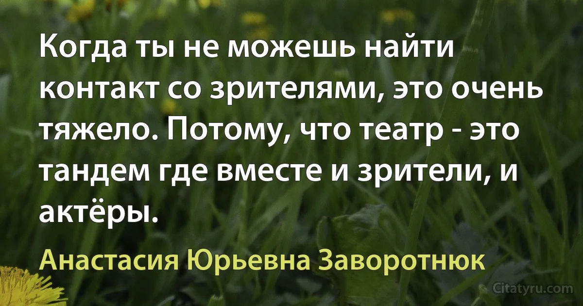 Когда ты не можешь найти контакт со зрителями, это очень тяжело. Потому, что театр - это тандем где вместе и зрители, и актёры. (Анастасия Юрьевна Заворотнюк)