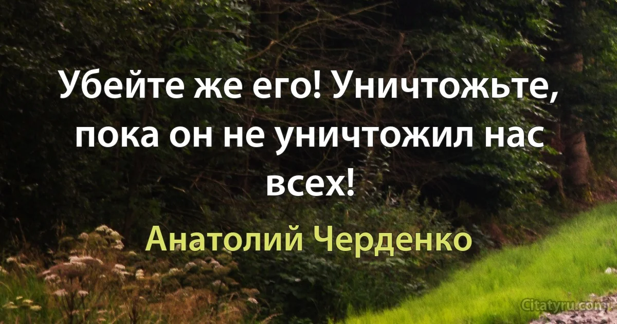 Убейте же его! Уничтожьте, пока он не уничтожил нас всех! (Анатолий Черденко)