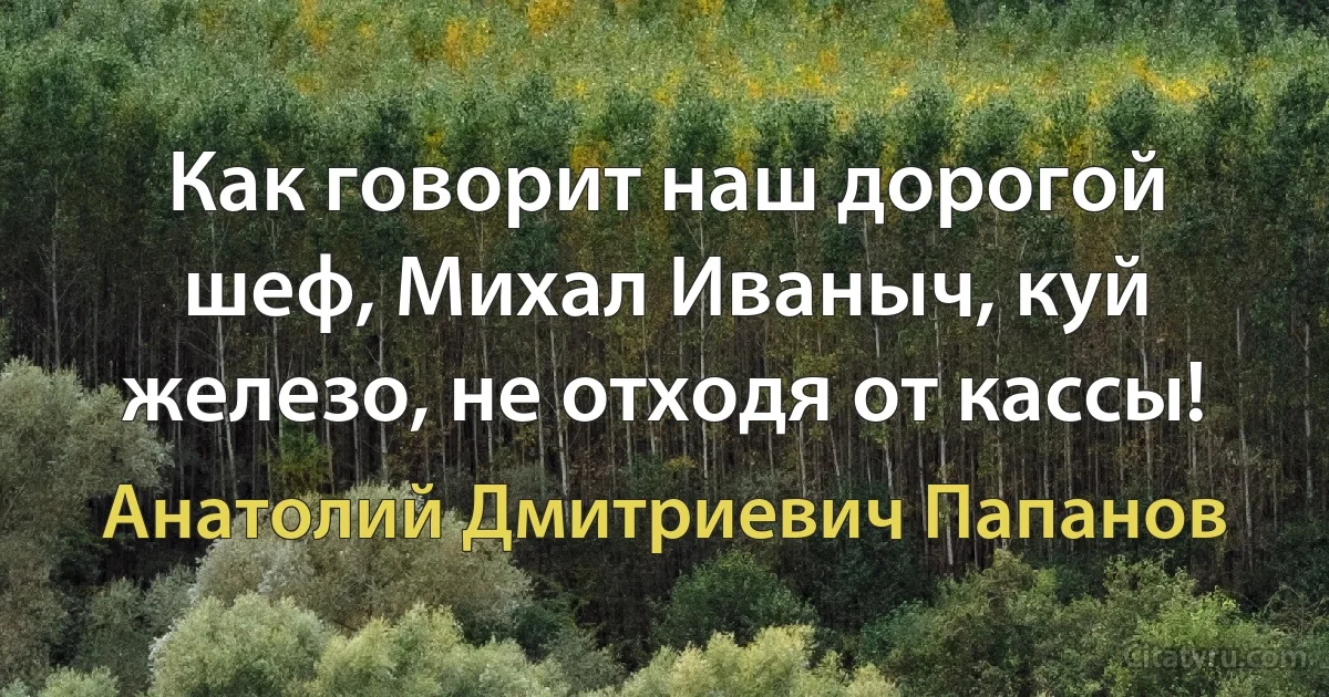 Как говорит наш дорогой шеф, Михал Иваныч, куй железо, не отходя от кассы! (Анатолий Дмитриевич Папанов)