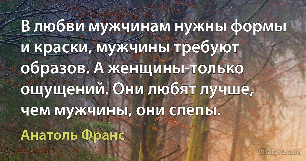 В любви мужчинам нужны формы и краски, мужчины требуют образов. А женщины-только ощущений. Они любят лучше, чем мужчины, они слепы. (Анатоль Франс)