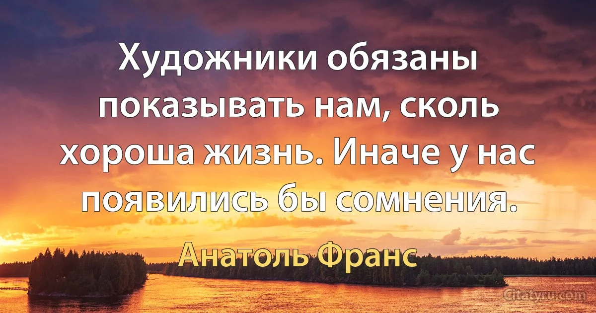 Художники обязаны показывать нам, сколь хороша жизнь. Иначе у нас появились бы сомнения. (Анатоль Франс)