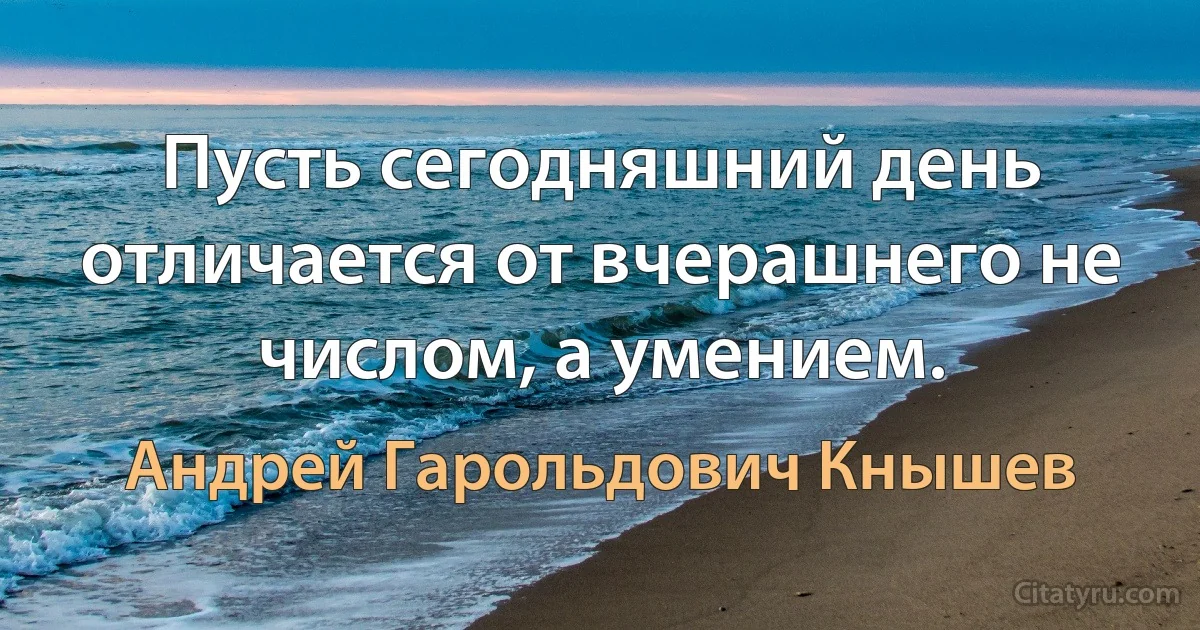 Пусть сегодняшний день отличается от вчерашнего не числом, а умением. (Андрей Гарольдович Кнышев)