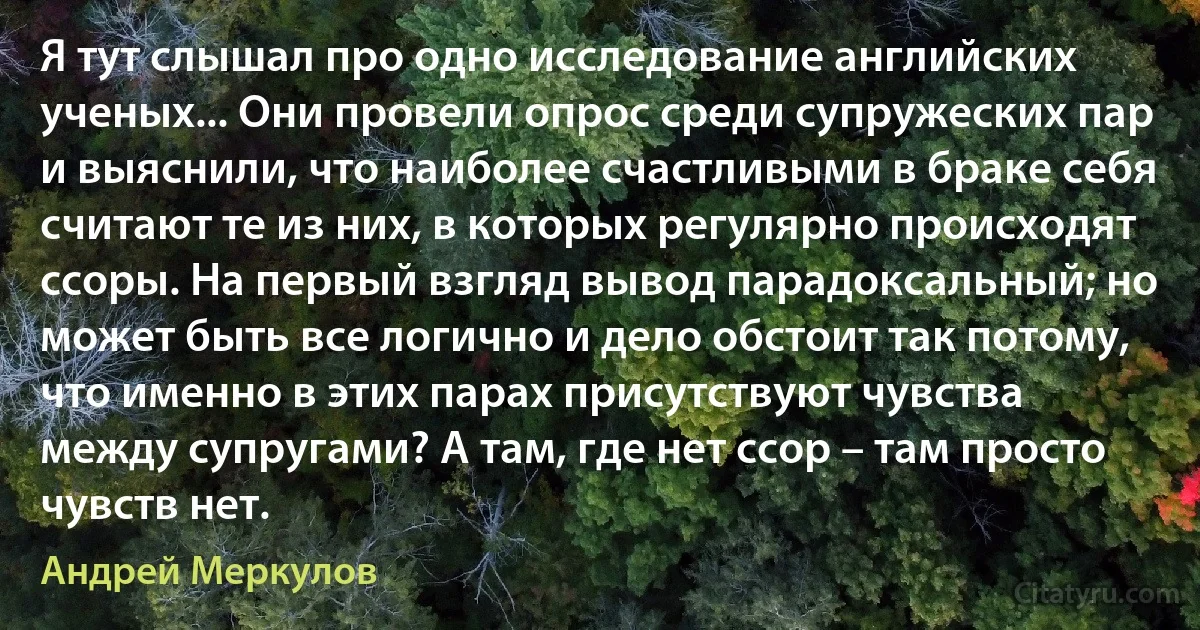 Я тут слышал про одно исследование английских ученых... Они провели опрос среди супружеских пар и выяснили, что наиболее счастливыми в браке себя считают те из них, в которых регулярно происходят ссоры. На первый взгляд вывод парадоксальный; но может быть все логично и дело обстоит так потому, что именно в этих парах присутствуют чувства между супругами? А там, где нет ссор – там просто чувств нет. (Андрей Меркулов)