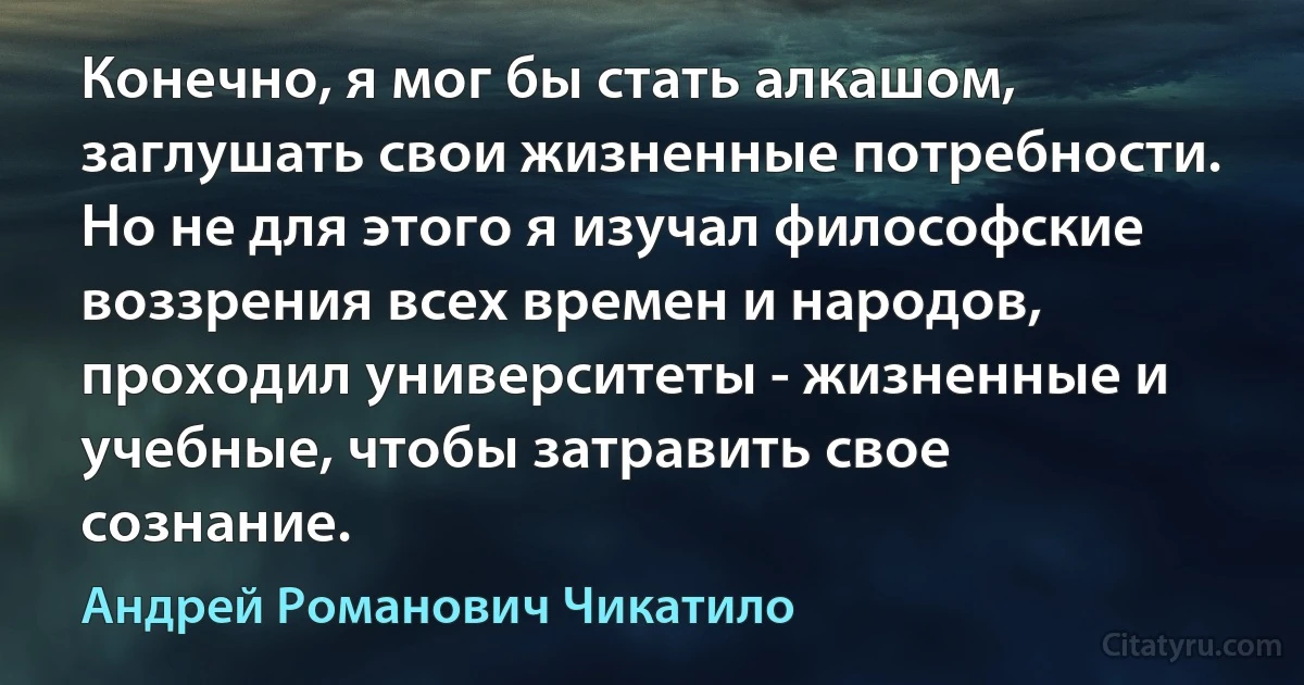 Конечно, я мог бы стать алкашом, заглушать свои жизненные потребности. Но не для этого я изучал философские воззрения всех времен и народов, проходил университеты - жизненные и учебные, чтобы затравить свое сознание. (Андрей Романович Чикатило)