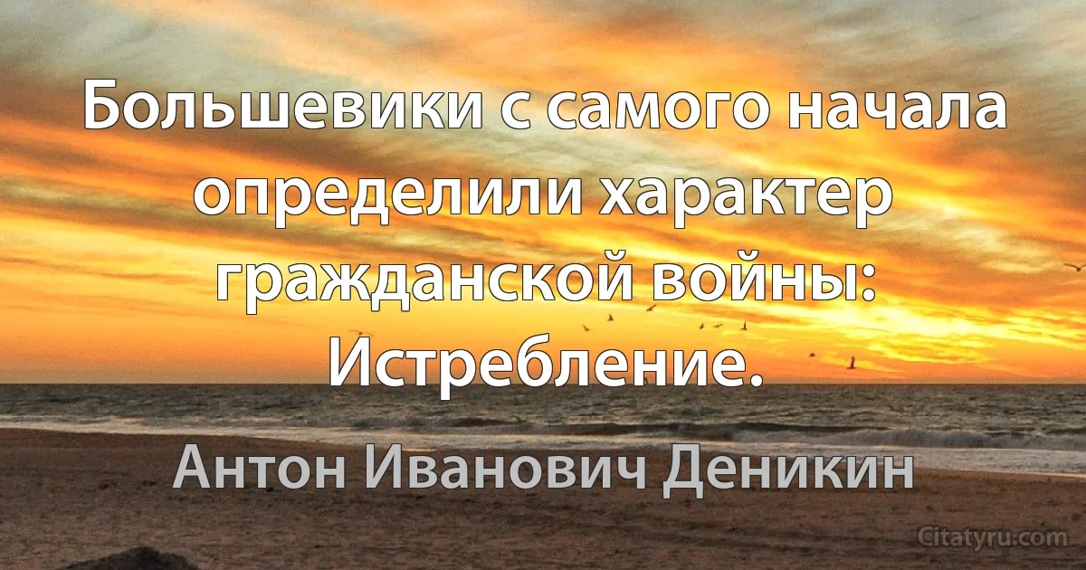 Большевики с самого начала определили характер гражданской войны: Истребление. (Антон Иванович Деникин)