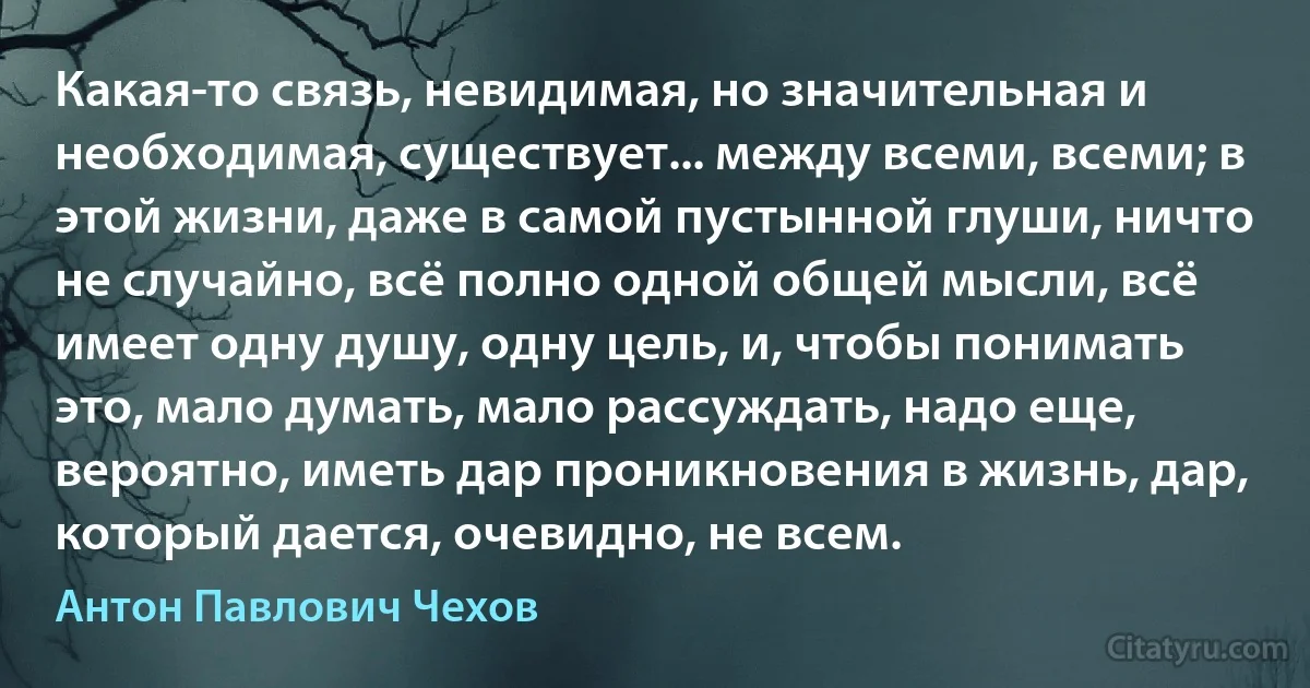 Какая-то связь, невидимая, но значительная и необходимая, существует... между всеми, всеми; в этой жизни, даже в самой пустынной глуши, ничто не случайно, всё полно одной общей мысли, всё имеет одну душу, одну цель, и, чтобы понимать это, мало думать, мало рассуждать, надо еще, вероятно, иметь дар проникновения в жизнь, дар, который дается, очевидно, не всем. (Антон Павлович Чехов)