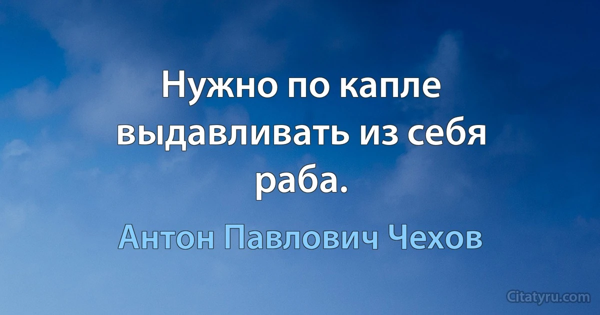 Нужно по капле выдавливать из себя раба. (Антон Павлович Чехов)