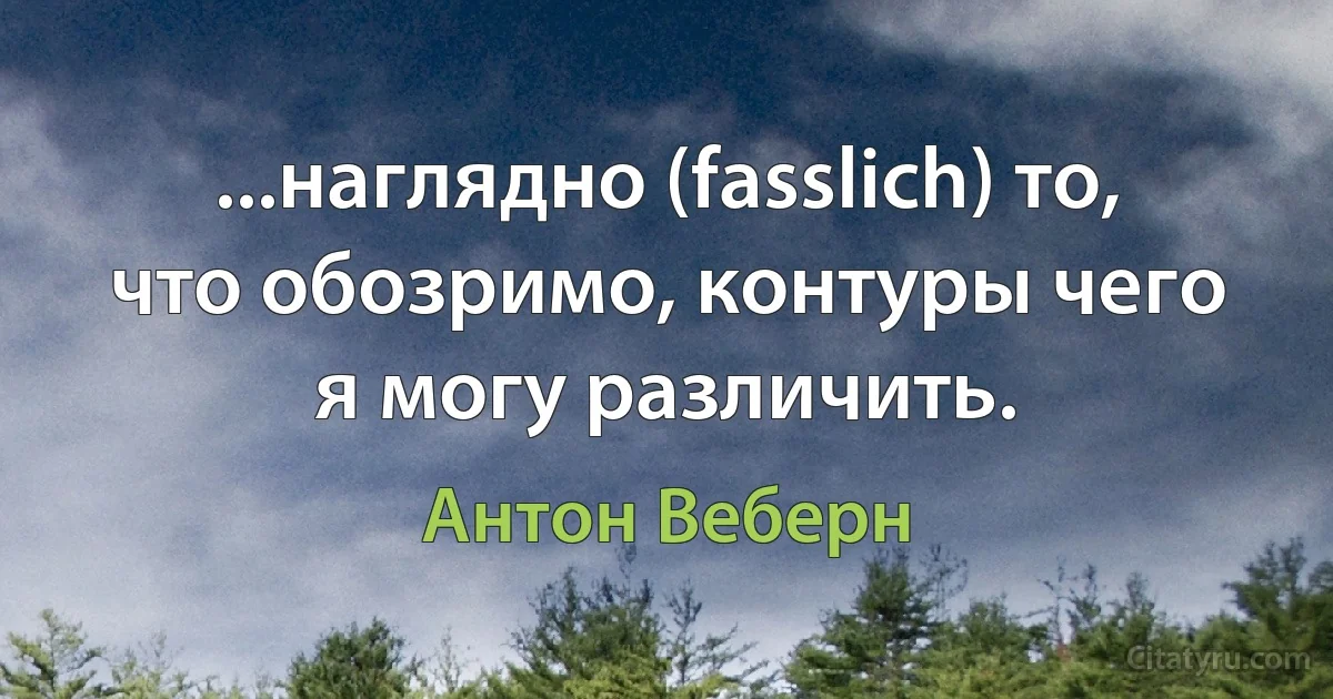 ...наглядно (fasslich) то, что обозримо, контуры чего я могу различить. (Антон Веберн)