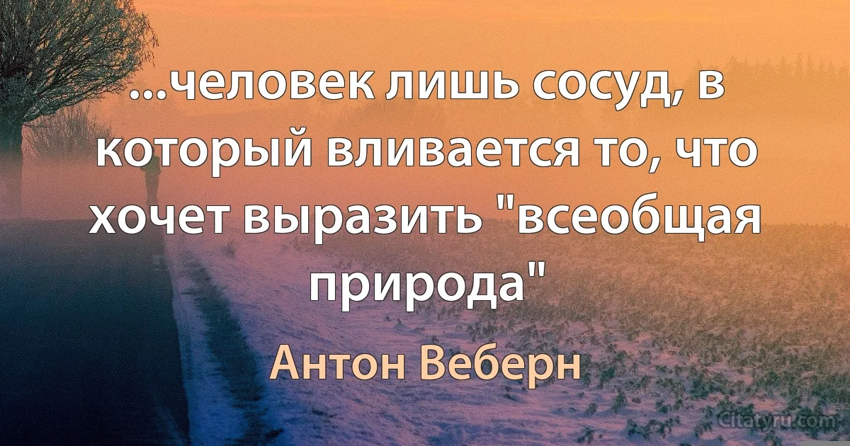 ...человек лишь сосуд, в который вливается то, что хочет выразить "всеобщая природа" (Антон Веберн)