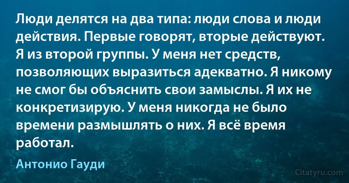 Люди делятся на два типа: люди слова и люди действия. Первые говорят, вторые действуют. Я из второй группы. У меня нет средств, позволяющих выразиться адекватно. Я никому не смог бы объяснить свои замыслы. Я их не конкретизирую. У меня никогда не было времени размышлять о них. Я всё время работал. (Антонио Гауди)