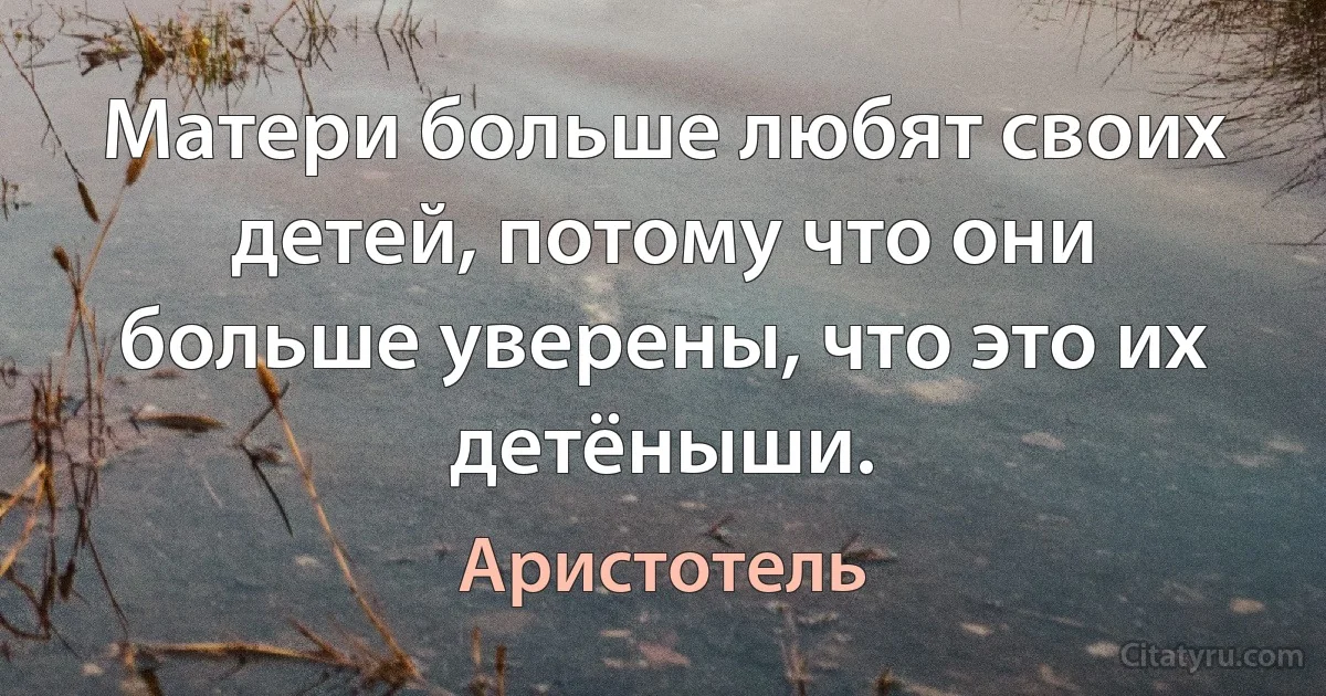 Матери больше любят своих детей, потому что они больше уверены, что это их детёныши. (Аристотель)