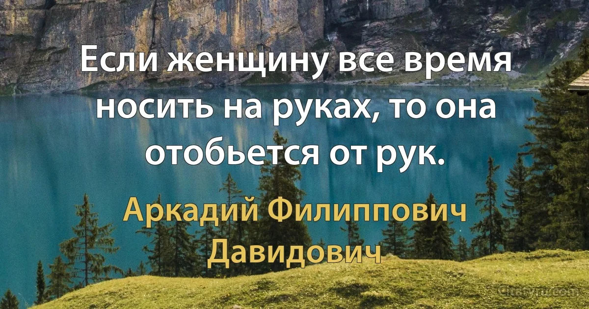 Если женщину все время носить на руках, то она отобьется от рук. (Аркадий Филиппович Давидович)