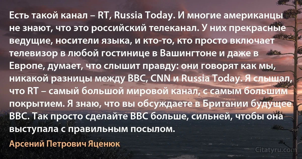 Есть такой канал – RT, Russia Today. И многие американцы не знают, что это российский телеканал. У них прекрасные ведущие, носители языка, и кто-то, кто просто включает телевизор в любой гостинице в Вашингтоне и даже в Европе, думает, что слышит правду: они говорят как мы, никакой разницы между BBC, CNN и Russia Today. Я слышал, что RT – самый большой мировой канал, с самым большим покрытием. Я знаю, что вы обсуждаете в Британии будущее BBC. Так просто сделайте BBC больше, сильней, чтобы она выступала с правильным посылом. (Арсений Петрович Яценюк)