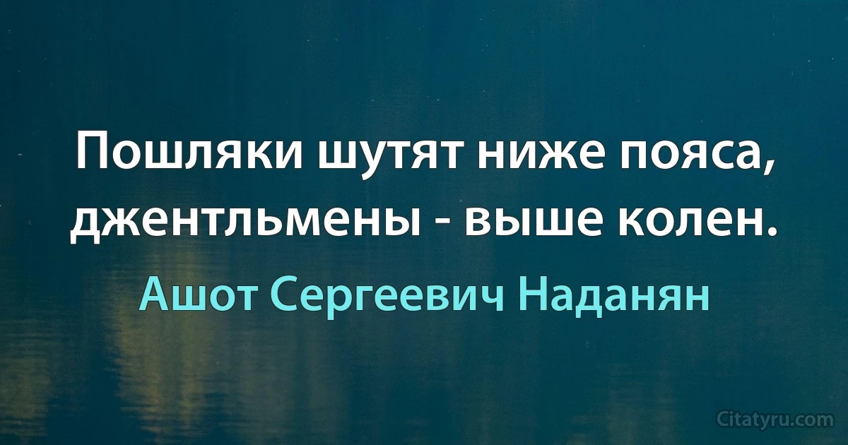 Пошляки шутят ниже пояса, джентльмены - выше колен. (Ашот Сергеевич Наданян)