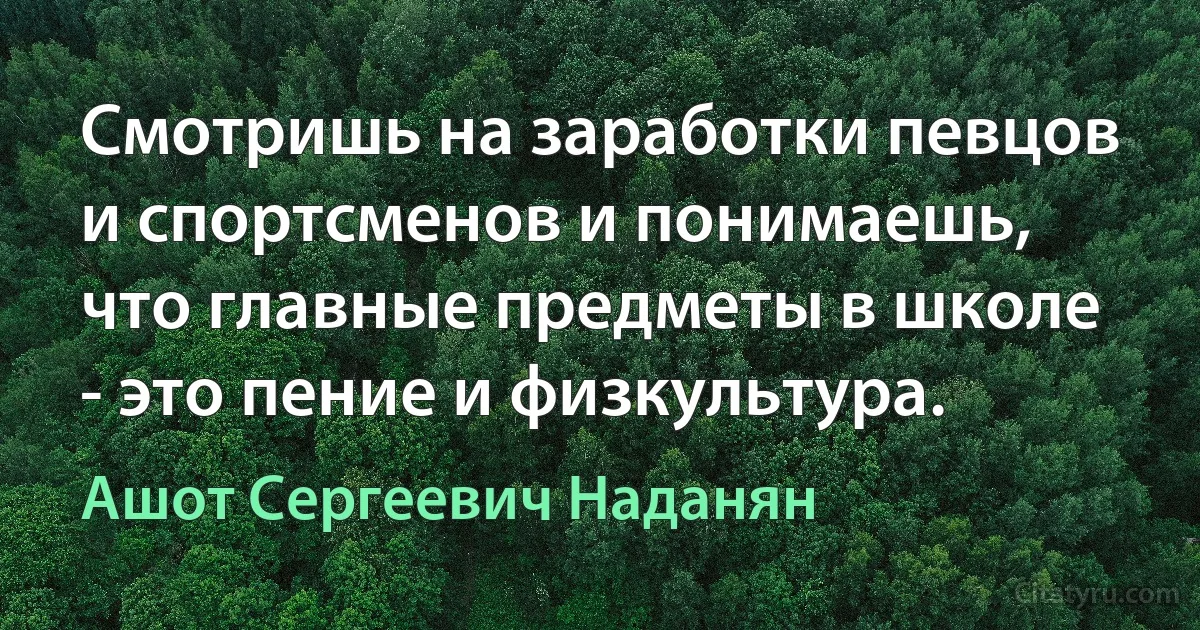 Смотришь на заработки певцов и спортсменов и понимаешь, что главные предметы в школе - это пение и физкультура. (Ашот Сергеевич Наданян)