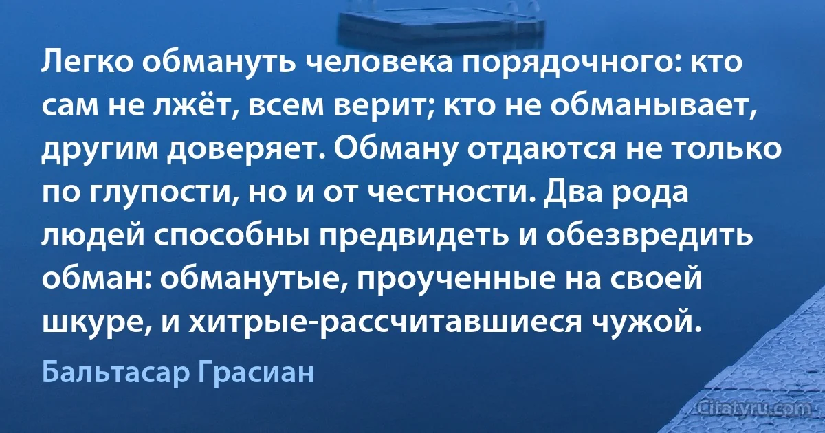 Легко обмануть человека порядочного: кто сам не лжёт, всем верит; кто не обманывает, другим доверяет. Обману отдаются не только по глупости, но и от честности. Два рода людей способны предвидеть и обезвредить обман: обманутые, проученные на своей шкуре, и хитрые-рассчитавшиеся чужой. (Бальтасар Грасиан)