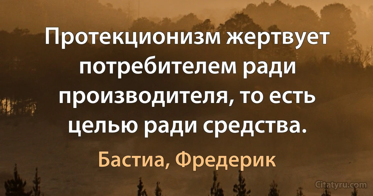 Протекционизм жертвует потребителем ради производителя, то есть целью ради средства. (Бастиа, Фредерик)