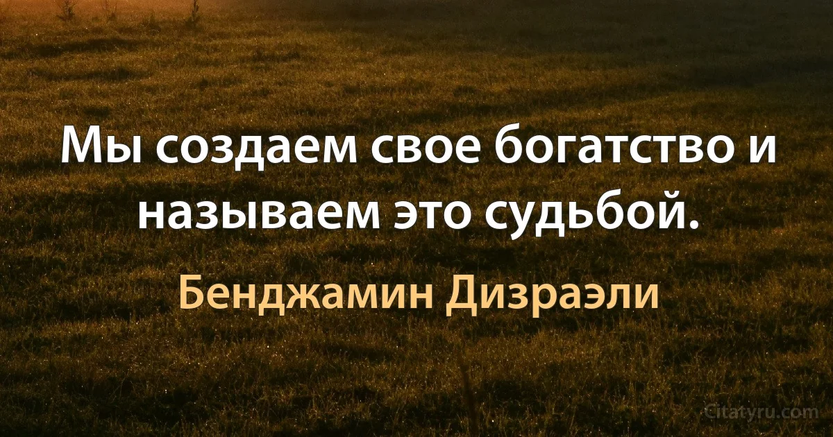 Мы создаем свое богатство и называем это судьбой. (Бенджамин Дизраэли)