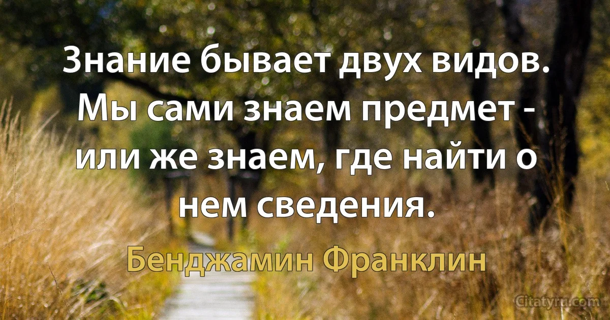 3нание бывает двух видов. Мы сами знаем предмет - или же знаем, где найти о нем сведения. (Бенджамин Франклин)