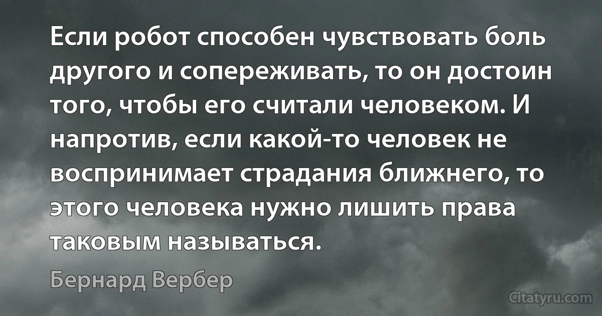 Если робот способен чувствовать боль другого и сопереживать, то он достоин того, чтобы его считали человеком. И напротив, если какой-то человек не воспринимает страдания ближнего, то этого человека нужно лишить права таковым называться. (Бернард Вербер)