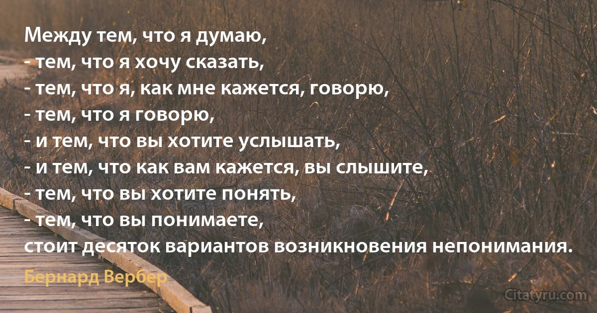 Между тем, что я думаю,
- тем, что я хочу сказать,
- тем, что я, как мне кажется, говорю,
- тем, что я говорю,
- и тем, что вы хотите услышать,
- и тем, что как вам кажется, вы слышите,
- тем, что вы хотите понять,
- тем, что вы понимаете,
стоит десяток вариантов возникновения непонимания. (Бернард Вербер)