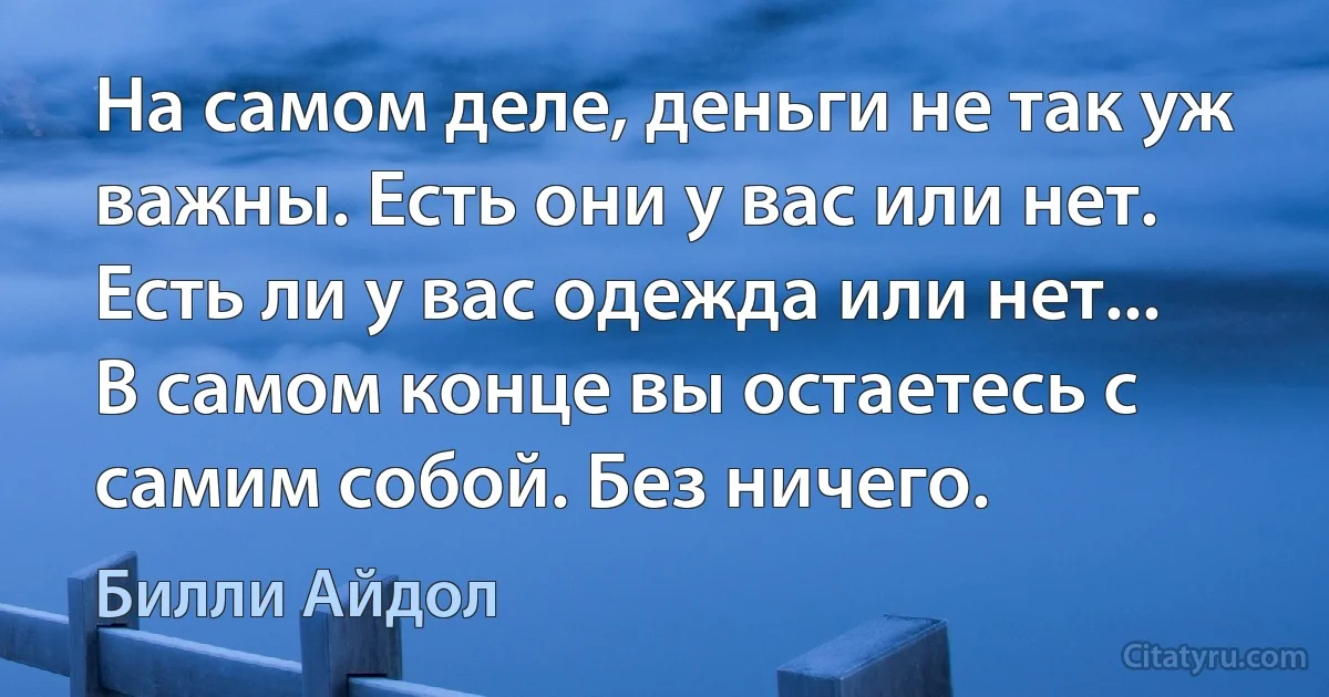 На самом деле, деньги не так уж важны. Есть они у вас или нет. Есть ли у вас одежда или нет... В самом конце вы остаетесь с самим собой. Без ничего. (Билли Айдол)