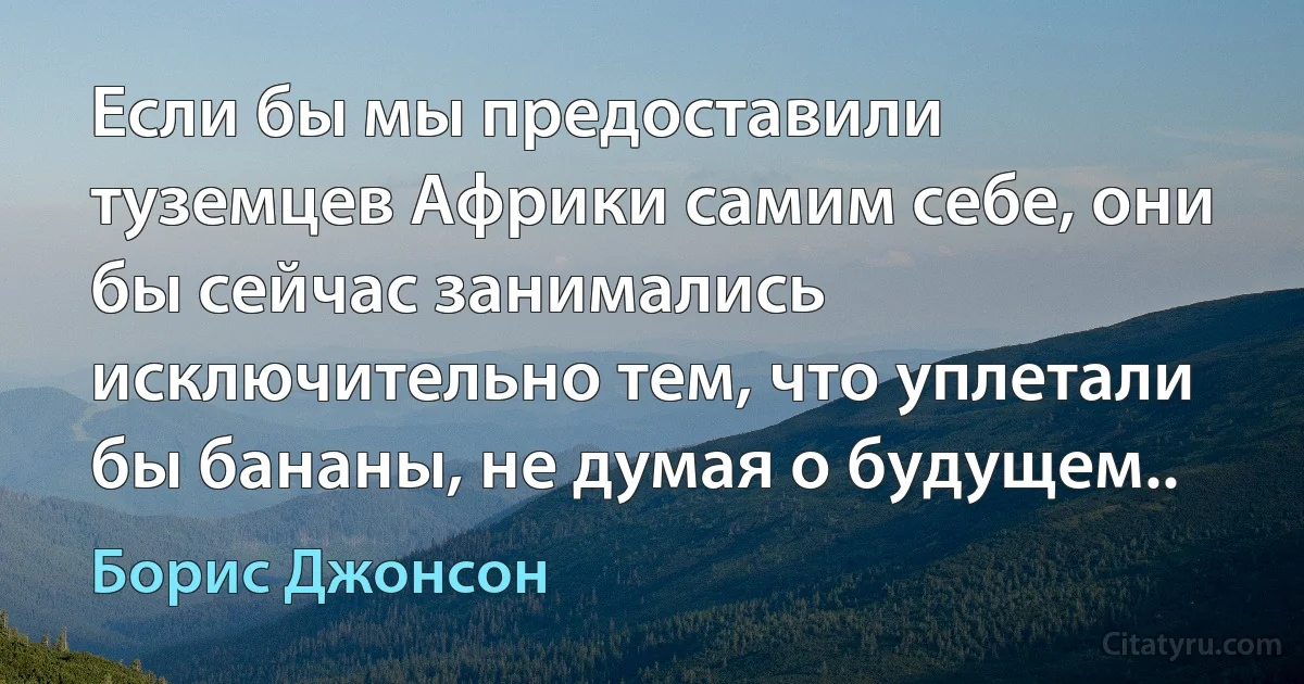 Если бы мы предоставили туземцев Африки самим себе, они бы сейчас занимались исключительно тем, что уплетали бы бананы, не думая о будущем.. (Борис Джонсон)