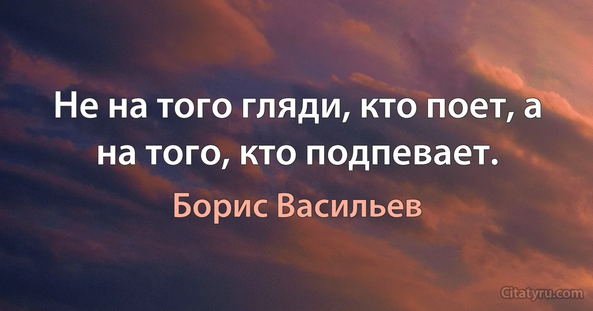 Не на того гляди, кто поет, а на того, кто подпевает. (Борис Васильев)