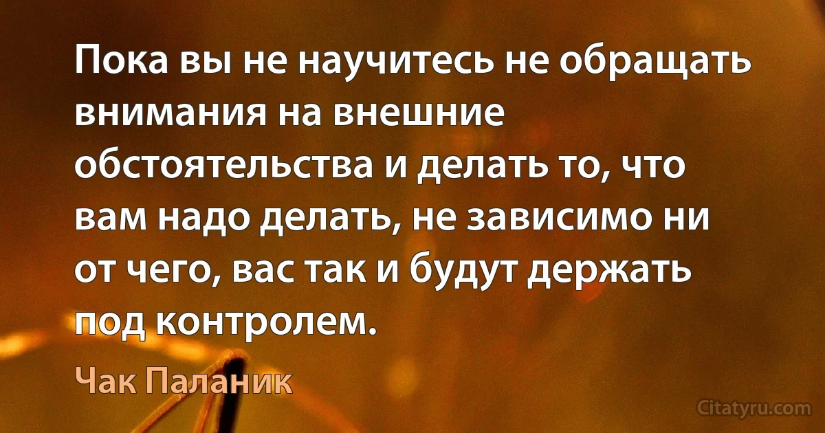 Пока вы не научитесь не обращать внимания на внешние обстоятельства и делать то, что вам надо делать, не зависимо ни от чего, вас так и будут держать под контролем. (Чак Паланик)