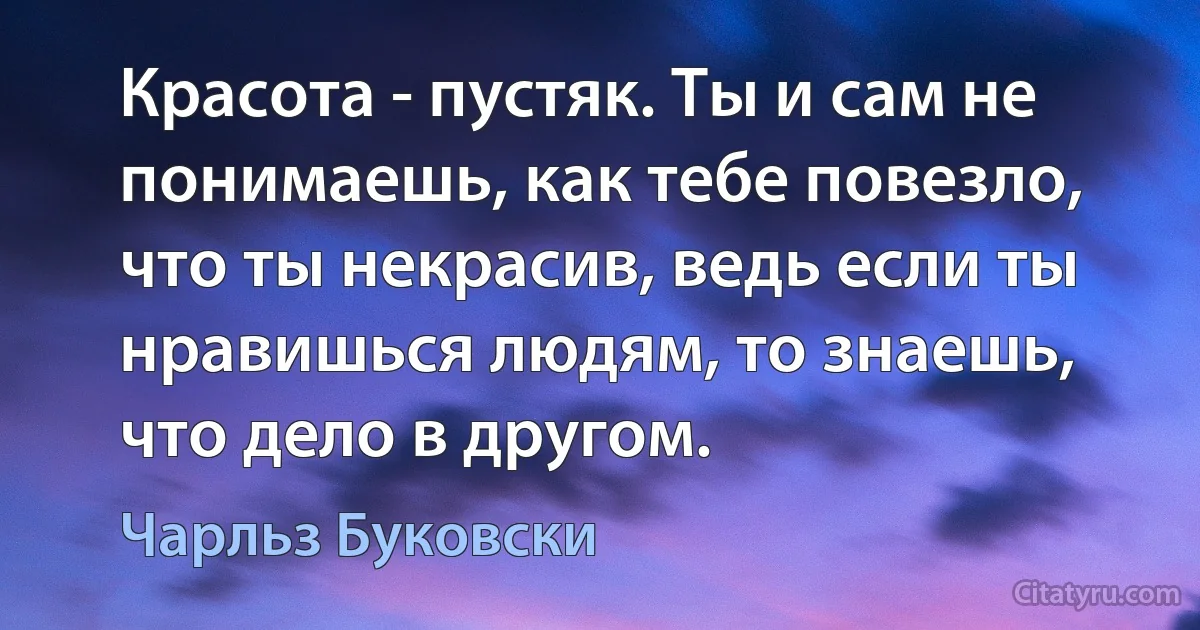 Красота - пустяк. Ты и сам не понимаешь, как тебе повезло, что ты некрасив, ведь если ты нравишься людям, то знаешь, что дело в другом. (Чарльз Буковски)