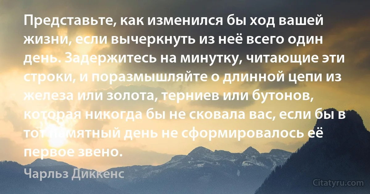 Представьте, как изменился бы ход вашей жизни, если вычеркнуть из неё всего один день. Задержитесь на минутку, читающие эти строки, и поразмышляйте о длинной цепи из железа или золота, терниев или бутонов, которая никогда бы не сковала вас, если бы в тот памятный день не сформировалось её первое звено. (Чарльз Диккенс)