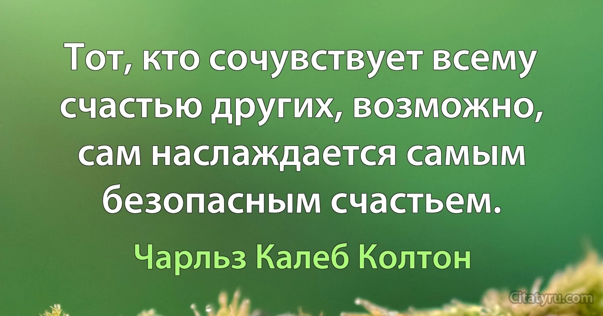 Тот, кто сочувствует всему счастью других, возможно, сам наслаждается самым безопасным счастьем. (Чарльз Калеб Колтон)