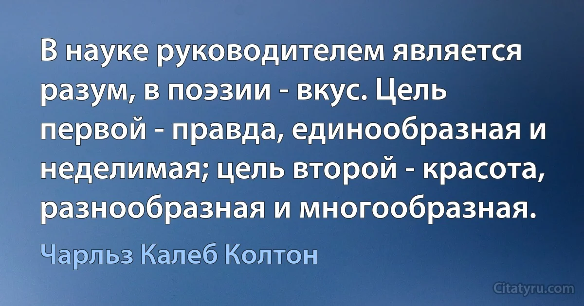 В науке руководителем является разум, в поэзии - вкус. Цель первой - правда, единообразная и неделимая; цель второй - красота, разнообразная и многообразная. (Чарльз Калеб Колтон)