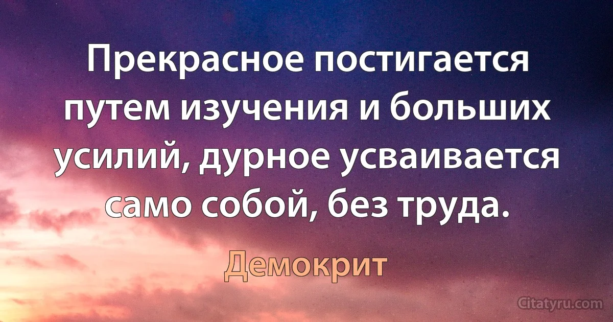 Прекрасное постигается путем изучения и больших усилий, дурное усваивается само собой, без труда. (Демокрит)