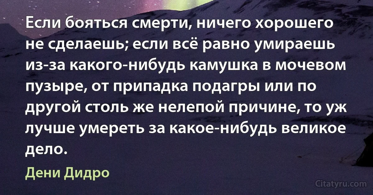 Если бояться смерти, ничего хорошего не сделаешь; если всё равно умираешь из-за какого-нибудь камушка в мочевом пузыре, от припадка подагры или по другой столь же нелепой причине, то уж лучше умереть за какое-нибудь великое дело. (Дени Дидро)