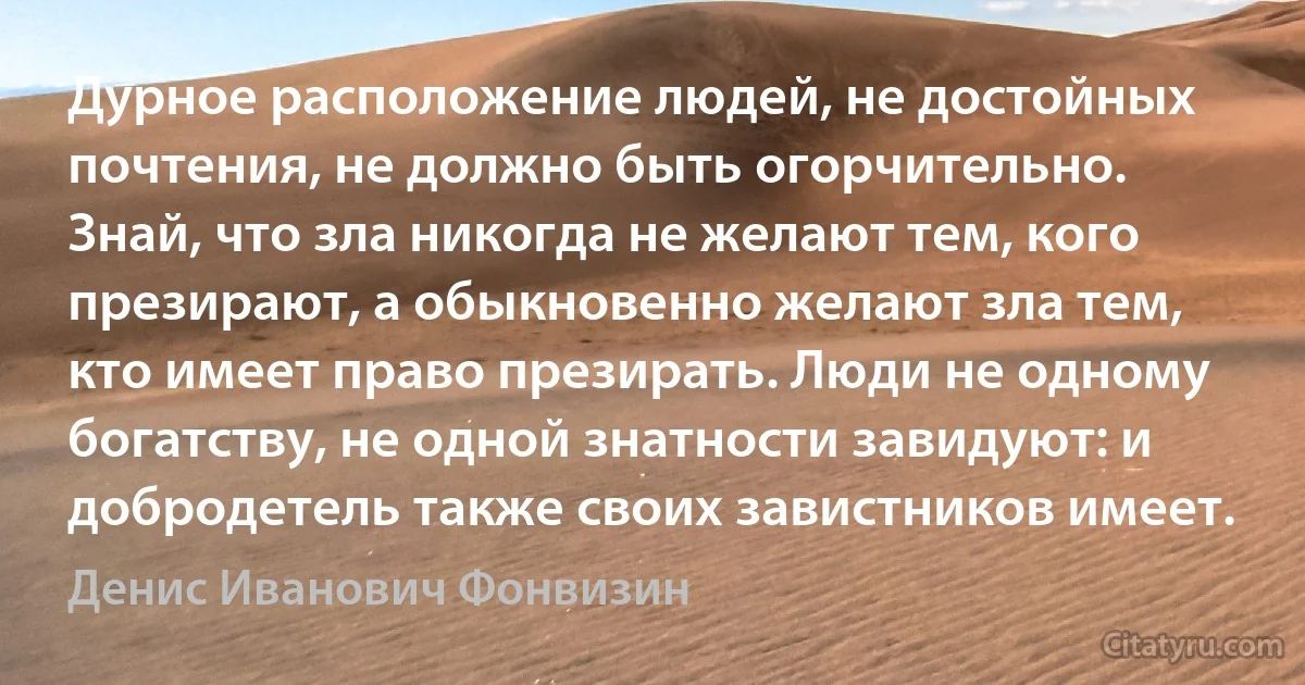 Дурное расположение людей, не достойных почтения, не должно быть огорчительно. Знай, что зла никогда не желают тем, кого презирают, а обыкновенно желают зла тем, кто имеет право презирать. Люди не одному богатству, не одной знатности завидуют: и добродетель также своих завистников имеет. (Денис Иванович Фонвизин)